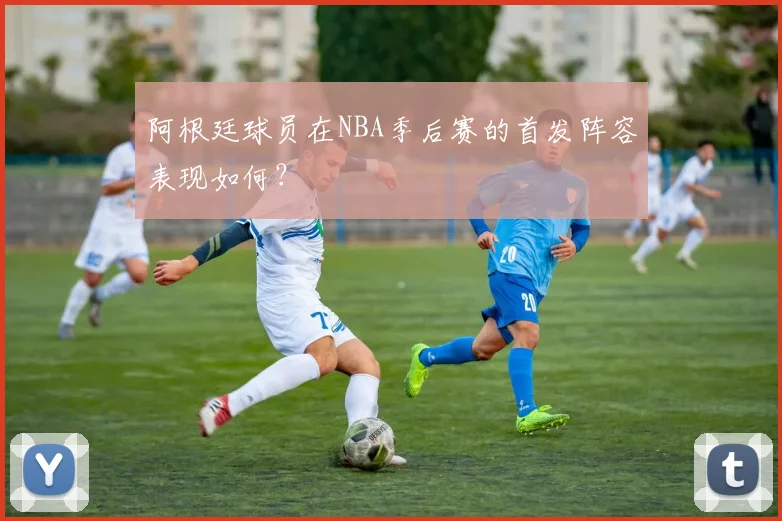 阿根廷球员在NBA季后赛的首发阵容表现如何？