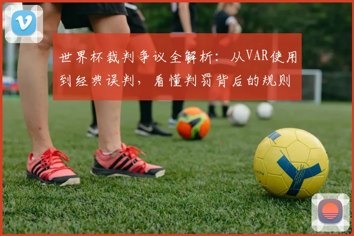世界杯裁判争议全解析：从VAR使用到经典误判，看懂判罚背后的规则