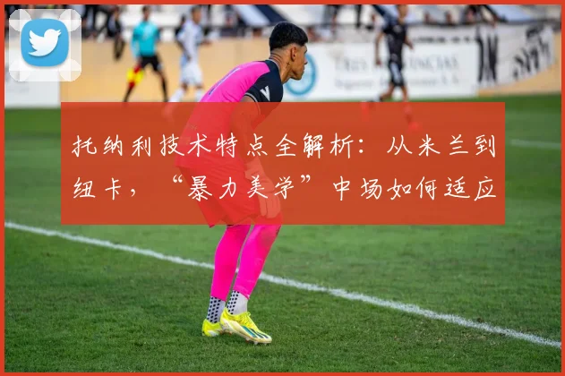 托纳利技术特点全解析：从米兰到纽卡，“暴力美学”中场如何适应现代足球？