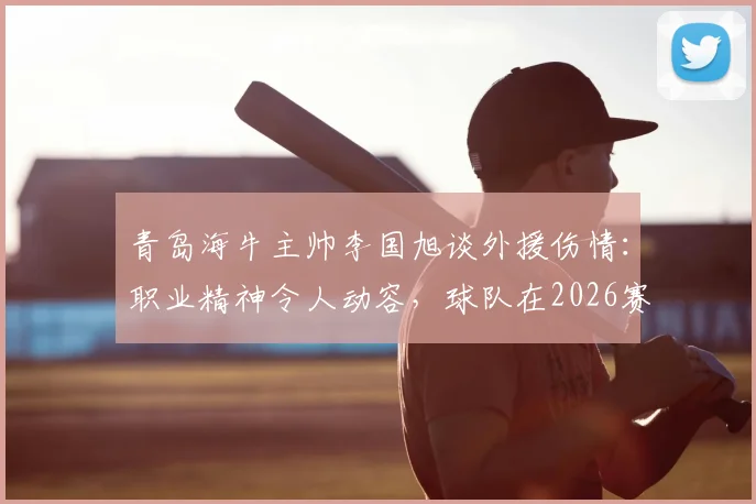 青岛海牛主帅李国旭谈外援伤情：职业精神令人动容，球队在2026赛季展现全新面貌