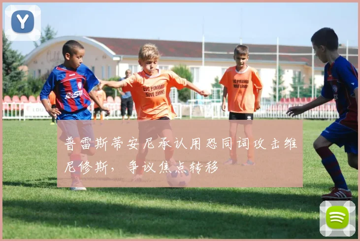 普雷斯蒂安尼承认用恐同词攻击维尼修斯，争议焦点转移