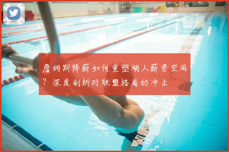 詹姆斯降薪如何重塑湖人薪资空间？深度剖析对联盟格局的冲击