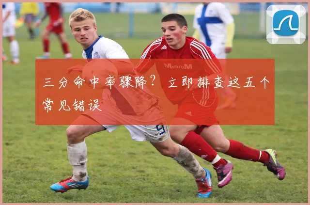 三分命中率骤降？立即排查这五个常见错误