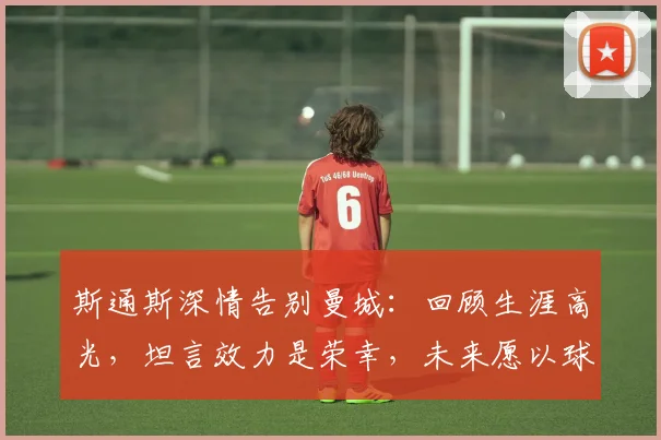 斯通斯深情告别曼城：回顾生涯高光，坦言效力是荣幸，未来愿以球迷身份回归