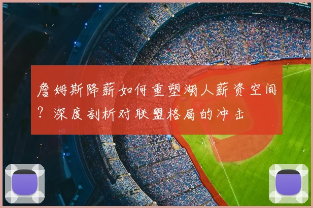 詹姆斯降薪如何重塑湖人薪资空间？深度剖析对联盟格局的冲击