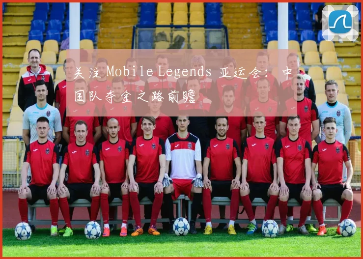 关注 Mobile Legends 亚运会：中国队夺金之路前瞻
