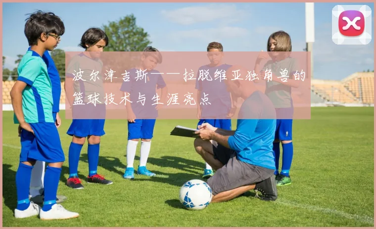 波尔津吉斯——拉脱维亚独角兽的篮球技术与生涯亮点