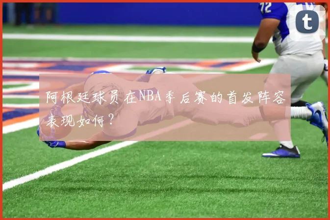 阿根廷球员在NBA季后赛的首发阵容表现如何？
