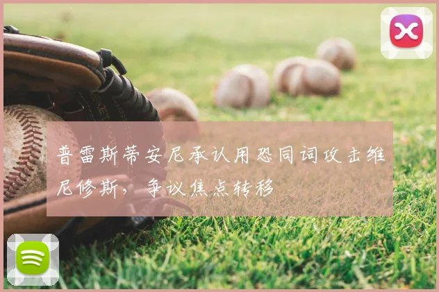 普雷斯蒂安尼承认用恐同词攻击维尼修斯，争议焦点转移
