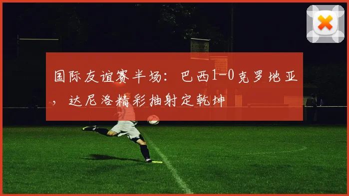国际友谊赛半场：巴西1-0克罗地亚，达尼洛精彩抽射定乾坤