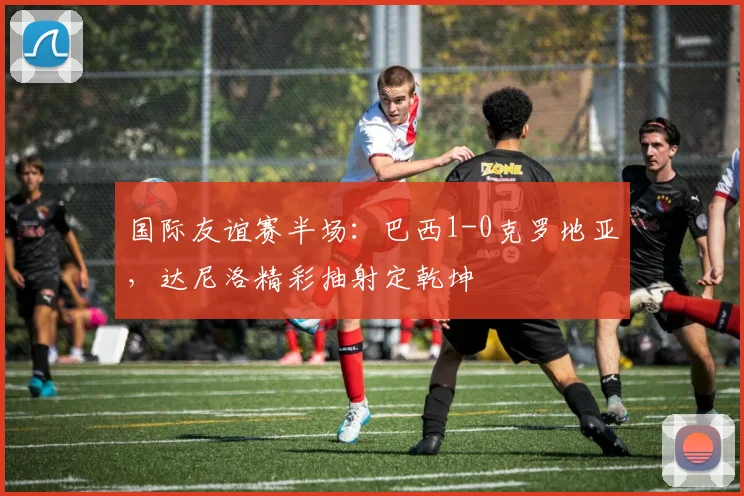 国际友谊赛半场：巴西1-0克罗地亚，达尼洛精彩抽射定乾坤